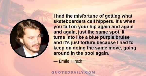 I had the misfortune of getting what skateboarders call hippers. It's when you fall on your hip again and again and again, just the same spot. It turns into like a blue purple bruise and it's just torture because I had