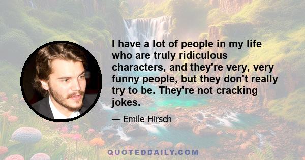 I have a lot of people in my life who are truly ridiculous characters, and they're very, very funny people, but they don't really try to be. They're not cracking jokes.