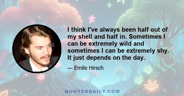 I think I've always been half out of my shell and half in. Sometimes I can be extremely wild and sometimes I can be extremely shy. It just depends on the day.