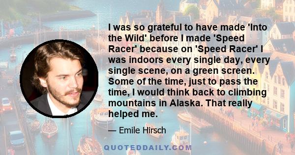 I was so grateful to have made 'Into the Wild' before I made 'Speed Racer' because on 'Speed Racer' I was indoors every single day, every single scene, on a green screen. Some of the time, just to pass the time, I would 