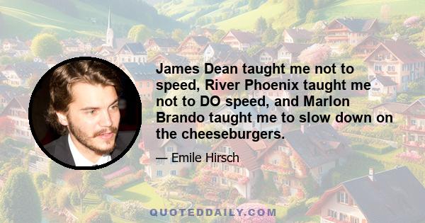 James Dean taught me not to speed, River Phoenix taught me not to DO speed, and Marlon Brando taught me to slow down on the cheeseburgers.