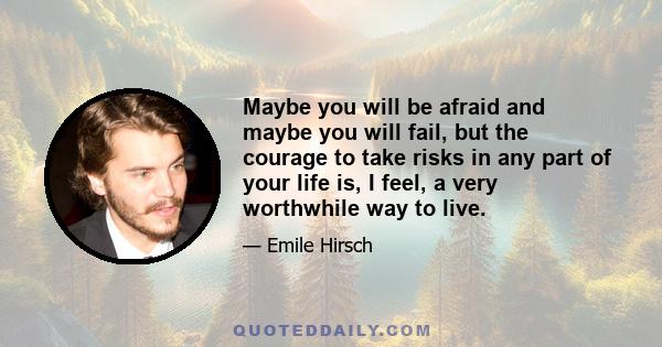 Maybe you will be afraid and maybe you will fail, but the courage to take risks in any part of your life is, I feel, a very worthwhile way to live.