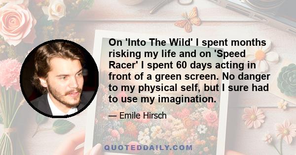 On 'Into The Wild' I spent months risking my life and on 'Speed Racer' I spent 60 days acting in front of a green screen. No danger to my physical self, but I sure had to use my imagination.