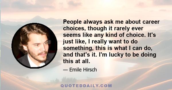 People always ask me about career choices, though it rarely ever seems like any kind of choice. It's just like, I really want to do something, this is what I can do, and that's it. I'm lucky to be doing this at all.