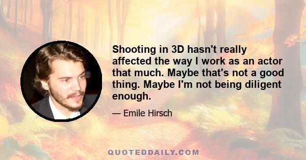 Shooting in 3D hasn't really affected the way I work as an actor that much. Maybe that's not a good thing. Maybe I'm not being diligent enough.