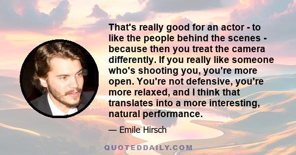 That's really good for an actor - to like the people behind the scenes - because then you treat the camera differently. If you really like someone who's shooting you, you're more open. You're not defensive, you're more