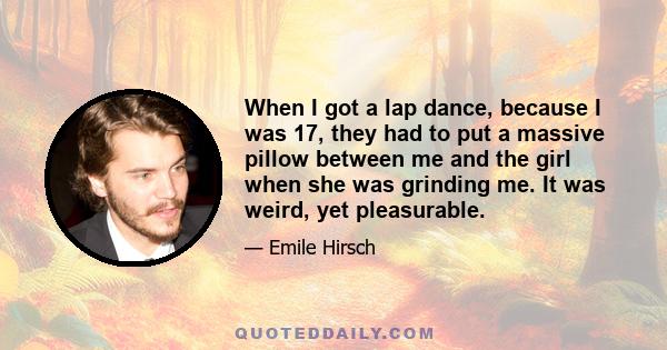 When I got a lap dance, because I was 17, they had to put a massive pillow between me and the girl when she was grinding me. It was weird, yet pleasurable.