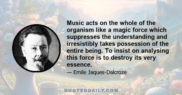 Music acts on the whole of the organism like a magic force which suppresses the understanding and irresistibly takes possession of the entire being. To insist on analysing this force is to destroy its very essence.