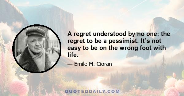 A regret understood by no one: the regret to be a pessimist. It’s not easy to be on the wrong foot with life.