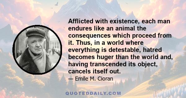 Afflicted with existence, each man endures like an animal the consequences which proceed from it. Thus, in a world where everything is detestable, hatred becomes huger than the world and, having transcended its object,