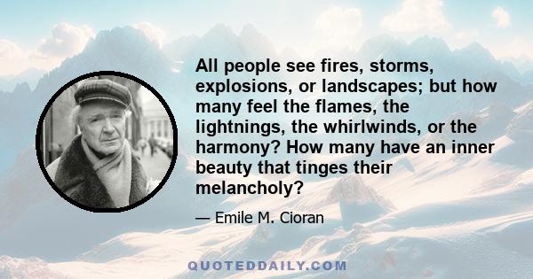 All people see fires, storms, explosions, or landscapes; but how many feel the flames, the lightnings, the whirlwinds, or the harmony? How many have an inner beauty that tinges their melancholy?