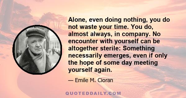 Alone, even doing nothing, you do not waste your time. You do, almost always, in company. No encounter with yourself can be altogether sterile: Something necessarily emerges, even if only the hope of some day meeting