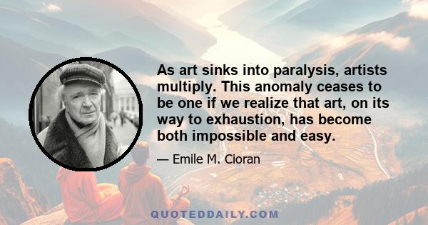 As art sinks into paralysis, artists multiply. This anomaly ceases to be one if we realize that art, on its way to exhaustion, has become both impossible and easy.