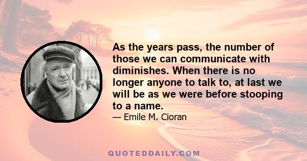 As the years pass, the number of those we can communicate with diminishes. When there is no longer anyone to talk to, at last we will be as we were before stooping to a name.