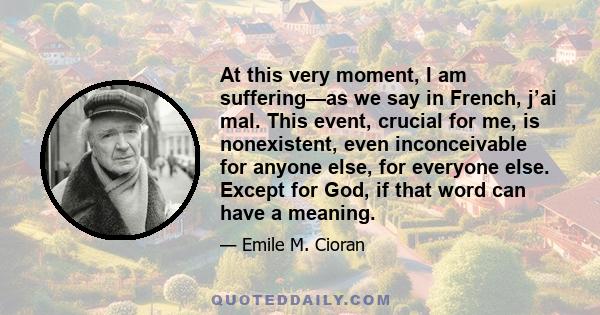 At this very moment, I am suffering—as we say in French, j’ai mal. This event, crucial for me, is nonexistent, even inconceivable for anyone else, for everyone else. Except for God, if that word can have a meaning.