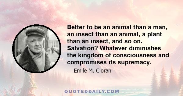 Better to be an animal than a man, an insect than an animal, a plant than an insect, and so on. Salvation? Whatever diminishes the kingdom of consciousness and compromises its supremacy.