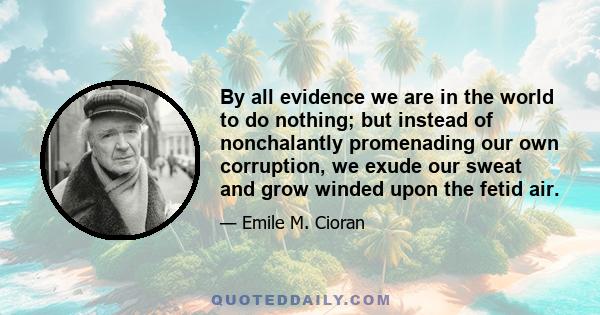 By all evidence we are in the world to do nothing; but instead of nonchalantly promenading our own corruption, we exude our sweat and grow winded upon the fetid air.