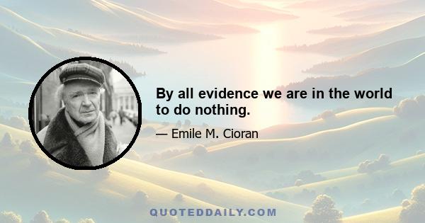 By all evidence we are in the world to do nothing.