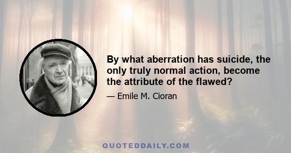 By what aberration has suicide, the only truly normal action, become the attribute of the flawed?