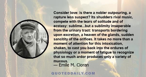 Consider love: is there a nobler outpouring, a rapture less suspect? Its shudders rival music, compete with the tears of solitude and of ecstasy: sublime...but a sublimity inseperable from the urinary tract: transports