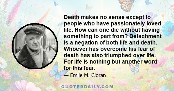 Death makes no sense except to people who have passionately loved life. How can one die without having something to part from? Detachment is a negation of both life and death. Whoever has overcome his fear of death has