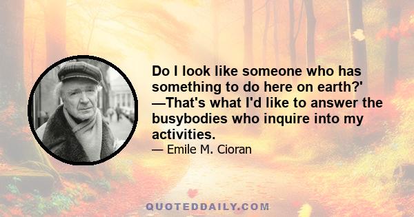 Do I look like someone who has something to do here on earth?' —That's what I'd like to answer the busybodies who inquire into my activities.