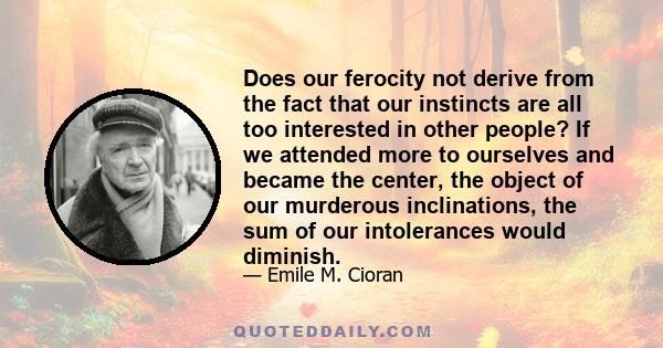 Does our ferocity not derive from the fact that our instincts are all too interested in other people? If we attended more to ourselves and became the center, the object of our murderous inclinations, the sum of our