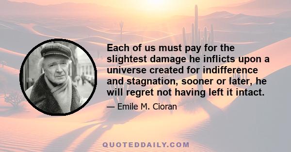 Each of us must pay for the slightest damage he inflicts upon a universe created for indifference and stagnation, sooner or later, he will regret not having left it intact.