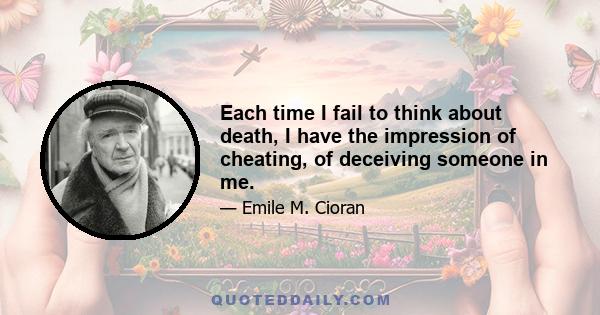 Each time I fail to think about death, I have the impression of cheating, of deceiving someone in me.