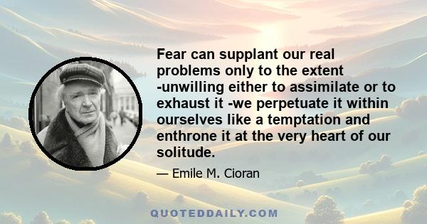 Fear can supplant our real problems only to the extent -unwilling either to assimilate or to exhaust it -we perpetuate it within ourselves like a temptation and enthrone it at the very heart of our solitude.