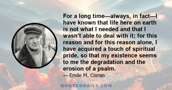 For a long time—always, in fact—I have known that life here on earth is not what I needed and that I wasn’t able to deal with it; for this reason and for this reason alone, I have acquired a touch of spiritual pride, so 