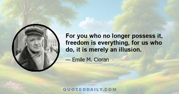 For you who no longer possess it, freedom is everything, for us who do, it is merely an illusion.