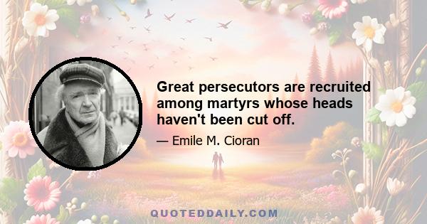 Great persecutors are recruited among martyrs whose heads haven't been cut off.