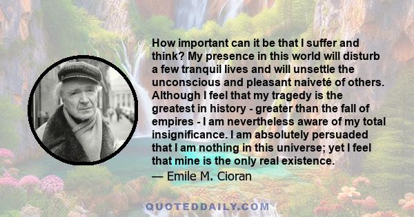 How important can it be that I suffer and think? My presence in this world will disturb a few tranquil lives and will unsettle the unconscious and pleasant naiveté of others. Although I feel that my tragedy is the