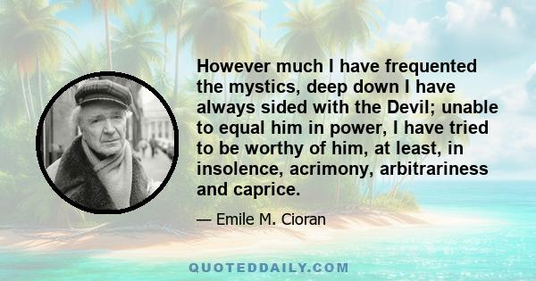 However much I have frequented the mystics, deep down I have always sided with the Devil; unable to equal him in power, I have tried to be worthy of him, at least, in insolence, acrimony, arbitrariness and caprice.