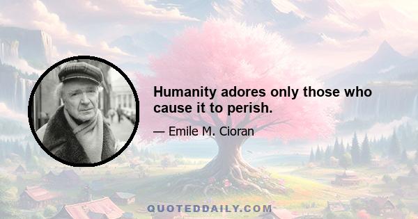 Humanity adores only those who cause it to perish.