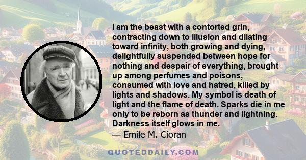 I am the beast with a contorted grin, contracting down to illusion and dilating toward infinity, both growing and dying, delightfully suspended between hope for nothing and despair of everything, brought up among