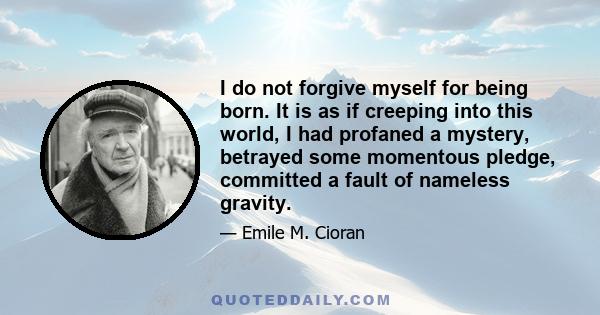 I do not forgive myself for being born. It is as if creeping into this world, I had profaned a mystery, betrayed some momentous pledge, committed a fault of nameless gravity.