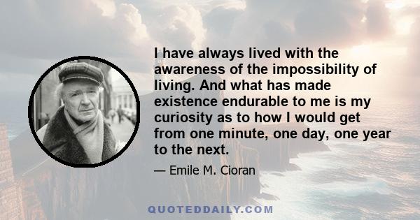 I have always lived with the awareness of the impossibility of living. And what has made existence endurable to me is my curiosity as to how I would get from one minute, one day, one year to the next.