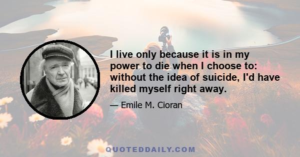 I live only because it is in my power to die when I choose to: without the idea of suicide, I'd have killed myself right away.