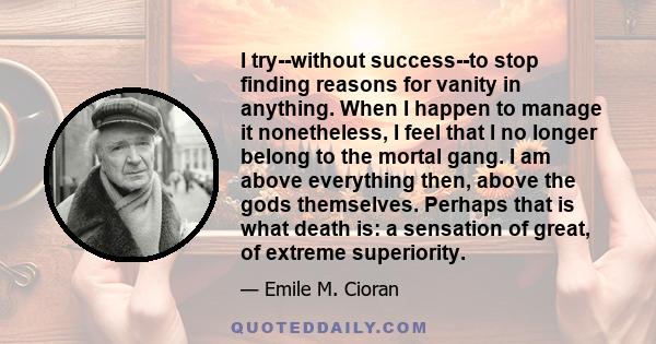 I try--without success--to stop finding reasons for vanity in anything. When I happen to manage it nonetheless, I feel that I no longer belong to the mortal gang. I am above everything then, above the gods themselves.