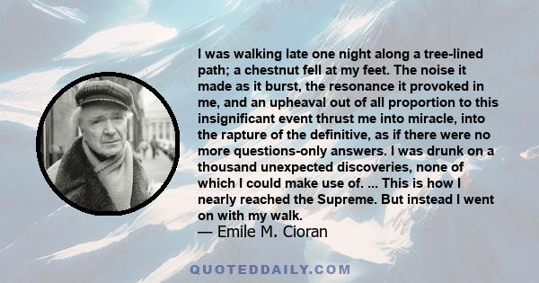 I was walking late one night along a tree-lined path; a chestnut fell at my feet. The noise it made as it burst, the resonance it provoked in me, and an upheaval out of all proportion to this insignificant event thrust