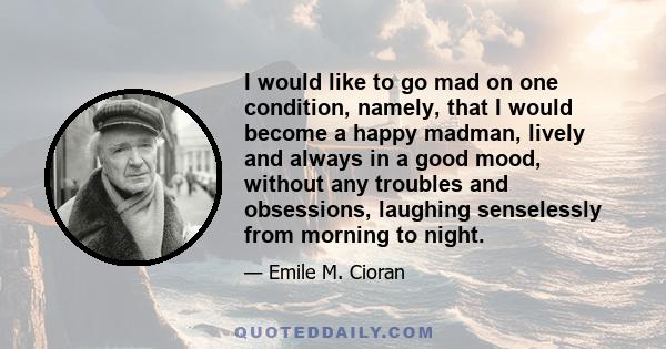 I would like to go mad on one condition, namely, that I would become a happy madman, lively and always in a good mood, without any troubles and obsessions, laughing senselessly from morning to night.