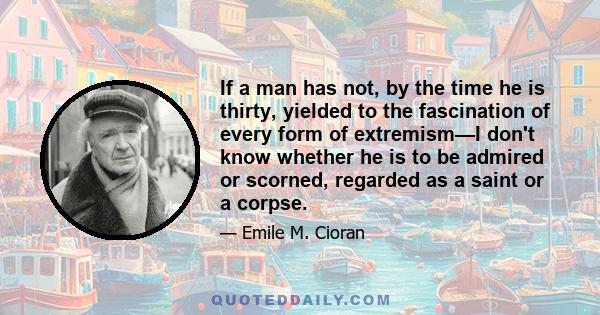 If a man has not, by the time he is thirty, yielded to the fascination of every form of extremism—I don't know whether he is to be admired or scorned, regarded as a saint or a corpse.