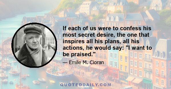 If each of us were to confess his most secret desire, the one that inspires all his plans, all his actions, he would say: I want to be praised.