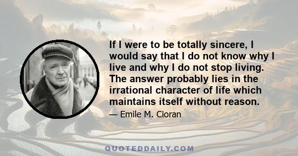 If I were to be totally sincere, I would say that I do not know why I live and why I do not stop living. The answer probably lies in the irrational character of life which maintains itself without reason.