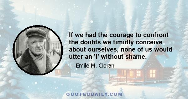 If we had the courage to confront the doubts we timidly conceive about ourselves, none of us would utter an 'I' without shame.