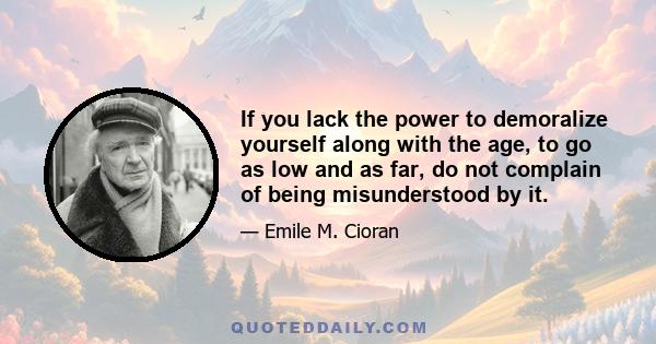 If you lack the power to demoralize yourself along with the age, to go as low and as far, do not complain of being misunderstood by it.