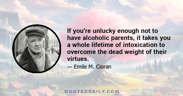 If you're unlucky enough not to have alcoholic parents, it takes you a whole lifetime of intoxication to overcome the dead weight of their virtues.