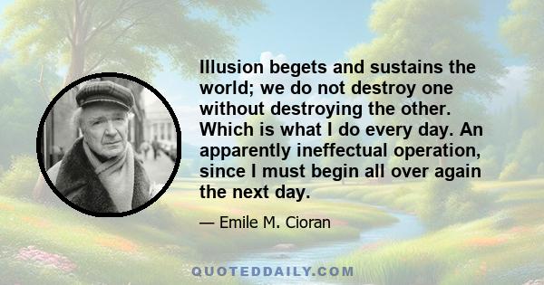 Illusion begets and sustains the world; we do not destroy one without destroying the other. Which is what I do every day. An apparently ineffectual operation, since I must begin all over again the next day.